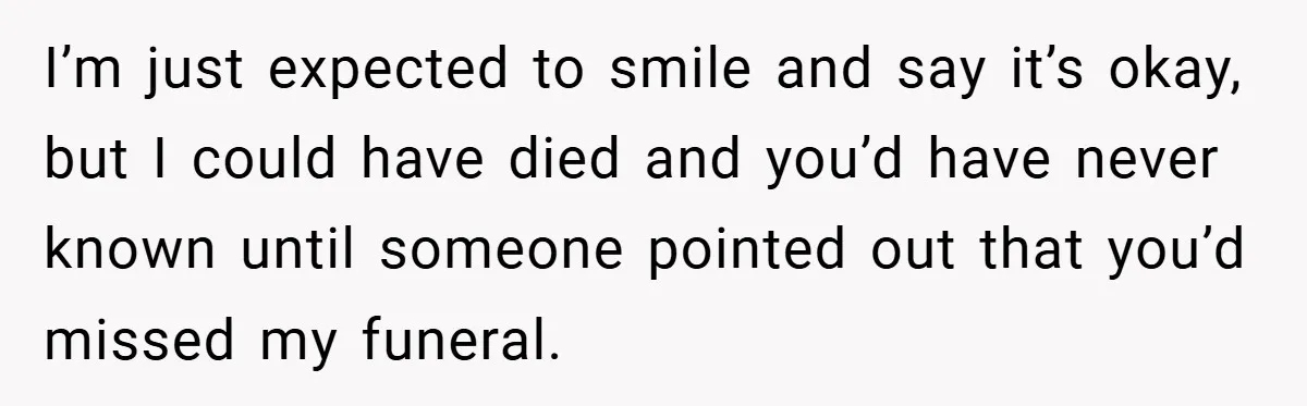 I’m just expected to smile and say it’s okay, but I could have died and you’d have never known until someone pointed out that you’d missed my funeral.