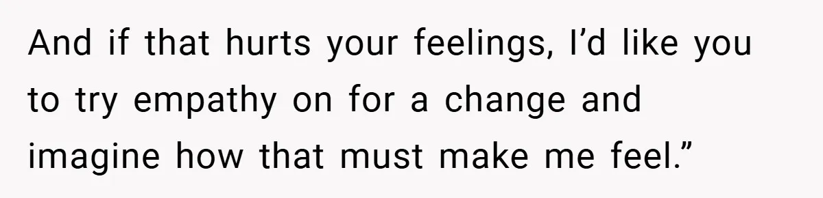 And if that hurts your feelings, I’d like you to try empathy on for a change and imagine how that must make me feel.”