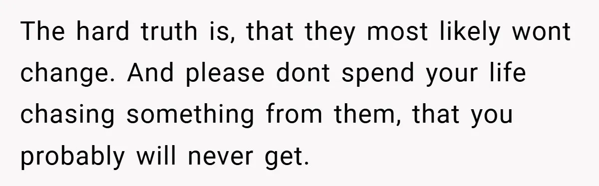 The hard truth is, that they most likely wont change. And please dont spend your life chasing something from them, that you probably will never get.