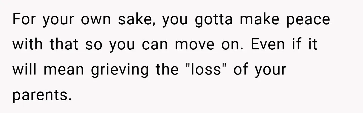 For your own sake, you gotta make peace with that so you can move on. Even if it will mean grieving the "loss" of your parents.