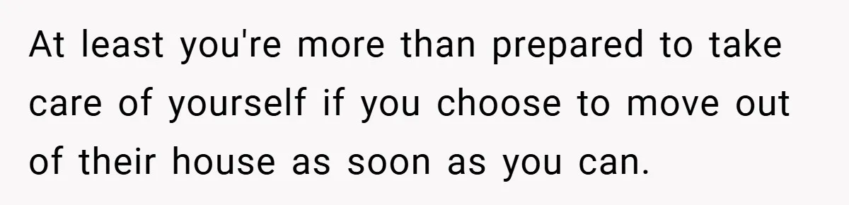 At least you're more than prepared to take care of yourself if you choose to move out of their house as soon as you can.