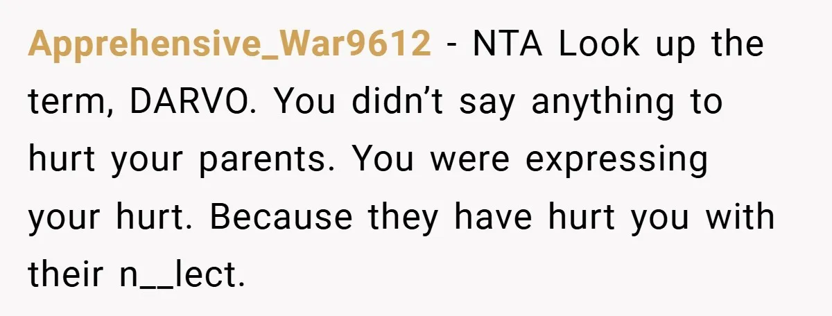 Apprehensive_War9612 − NTA Look up the term, DARVO. You didn’t say anything to hurt your parents. You were expressing your hurt. Because they have hurt you with their n__lect.