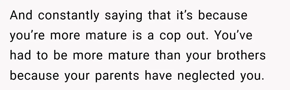 And constantly saying that it’s because you’re more mature is a cop out. You’ve had to be more mature than your brothers because your parents have neglected you.