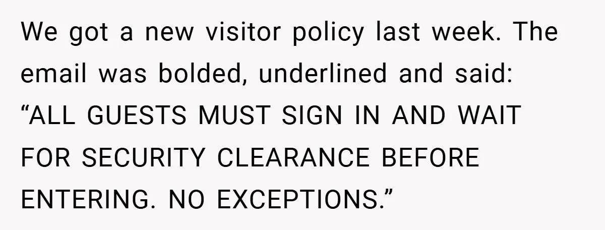 We got a new visitor policy last week. The email was bolded, underlined and said: “ALL GUESTS MUST SIGN IN AND WAIT FOR SECURITY CLEARANCE BEFORE ENTERING. NO EXCEPTIONS.”