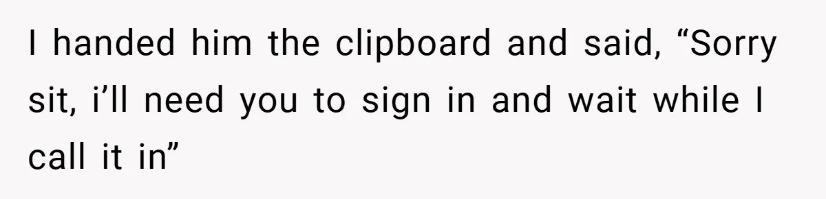 I handed him the clipboard and said, “Sorry sit, i’ll need you to sign in and wait while I call it in”