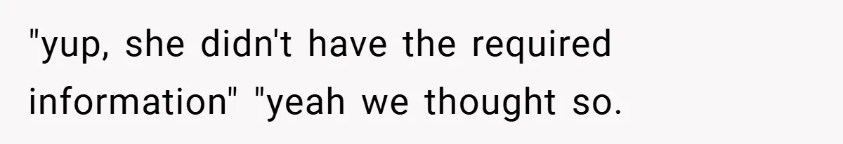 "yup, she didn't have the required information" "yeah we thought so.