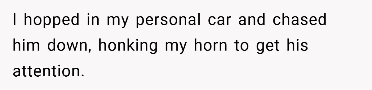 I hopped in my personal car and chased him down, honking my horn to get his attention.