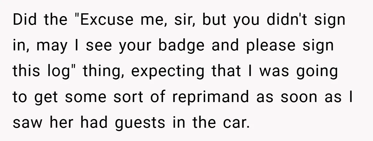 Did the "Excuse me, sir, but you didn't sign in, may I see your badge and please sign this log" thing, expecting that I was going to get some sort...