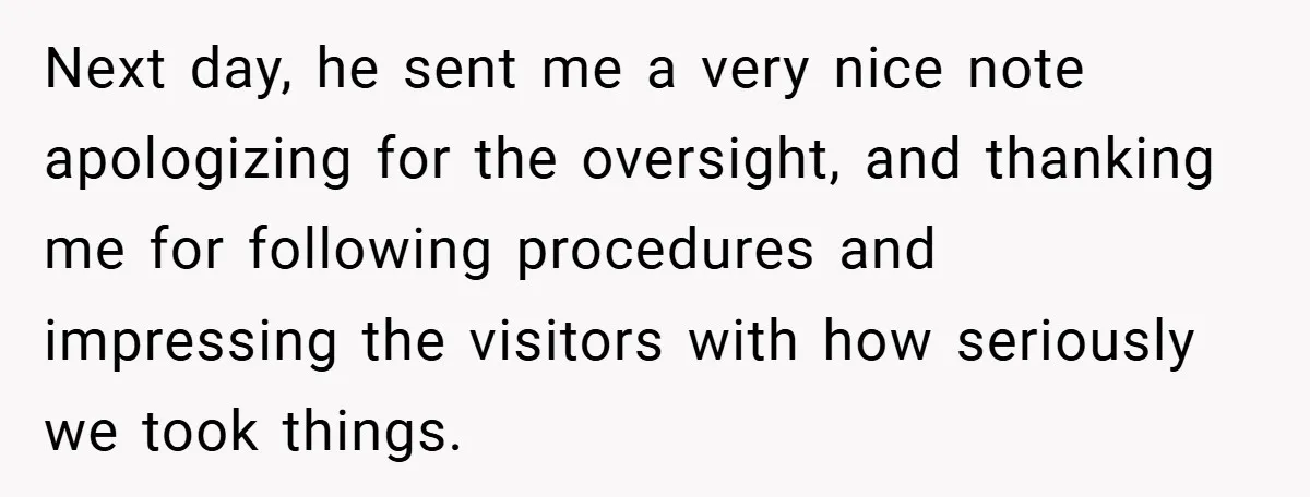 Next day, he sent me a very nice note apologizing for the oversight, and thanking me for following procedures and impressing the visitors with how seriously we took things.