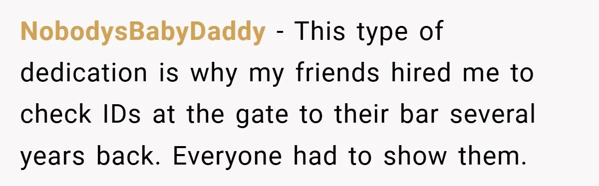 NobodysBabyDaddy − This type of dedication is why my friends hired me to check IDs at the gate to their bar several years back. Everyone had to show them.