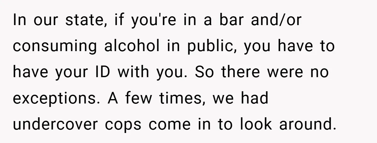 In our state, if you're in a bar and/or consuming alcohol in public, you have to have your ID with you. So there were no exceptions. A few times, we...