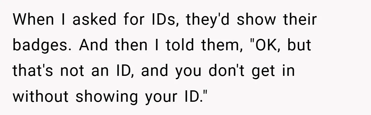 When I asked for IDs, they'd show their badges. And then I told them, "OK, but that's not an ID, and you don't get in without showing your ID."