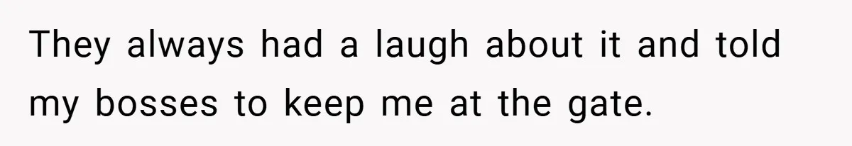 They always had a laugh about it and told my bosses to keep me at the gate.