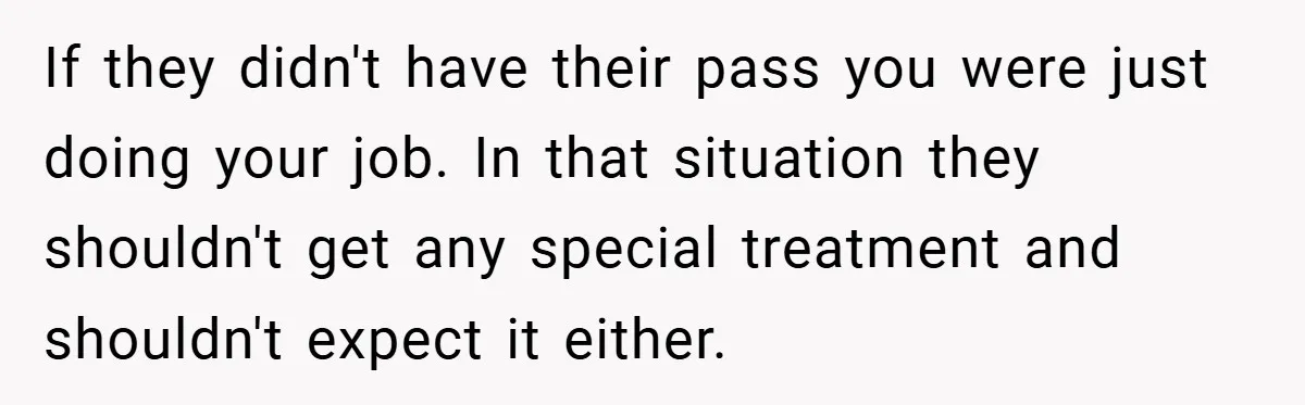 If they didn't have their pass you were just doing your job. In that situation they shouldn't get any special treatment and shouldn't expect it either.