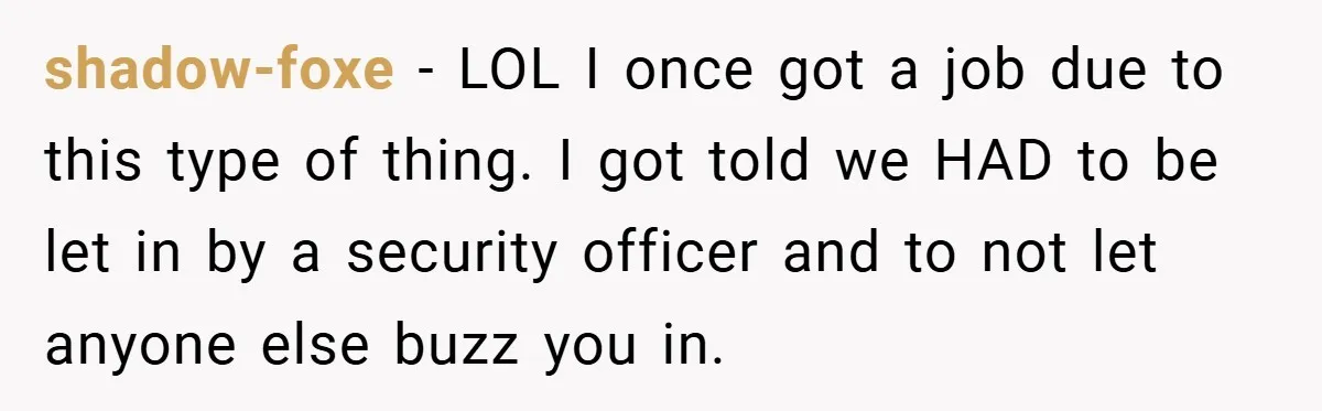 shadow-foxe − LOL I once got a job due to this type of thing. I got told we HAD to be let in by a security officer and to not...