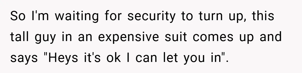 So I'm waiting for security to turn up, this tall guy in an expensive suit comes up and says "Heys it's ok I can let you in".