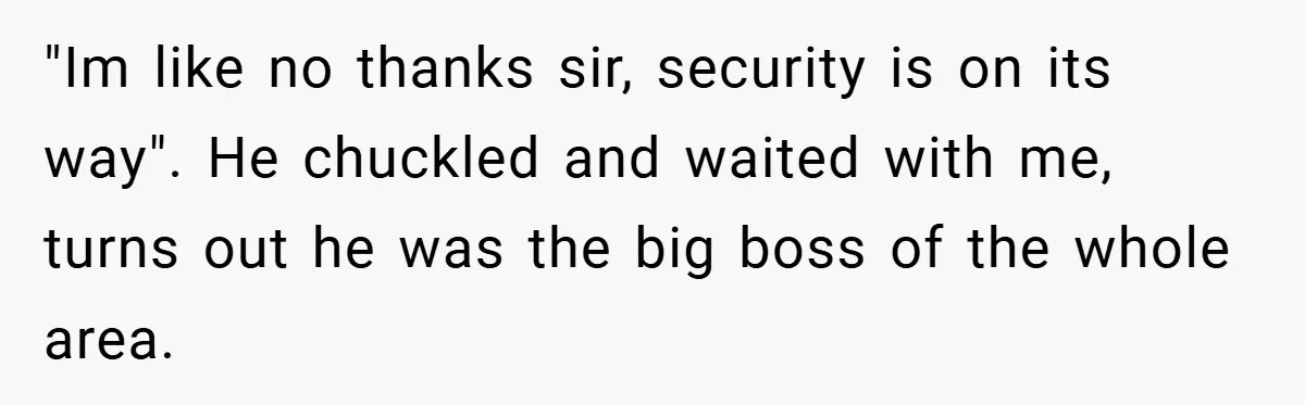 "Im like no thanks sir, security is on its way". He chuckled and waited with me, turns out he was the big boss of the whole area.