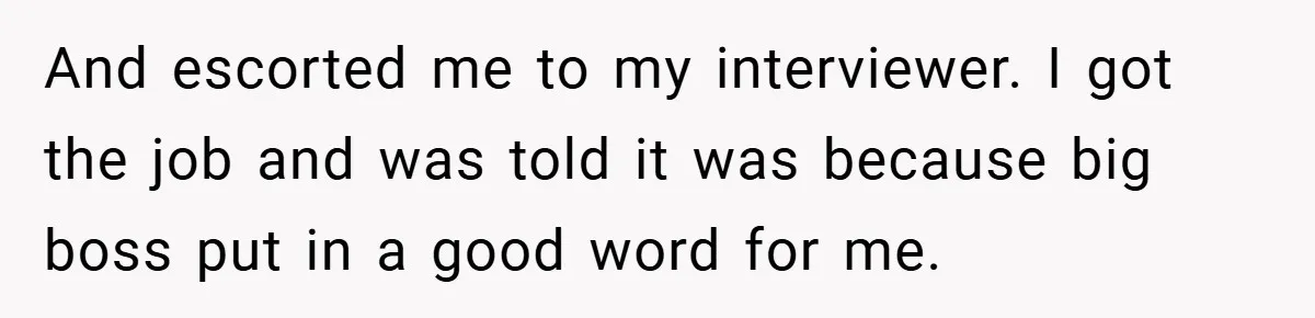 And escorted me to my interviewer. I got the job and was told it was because big boss put in a good word for me.