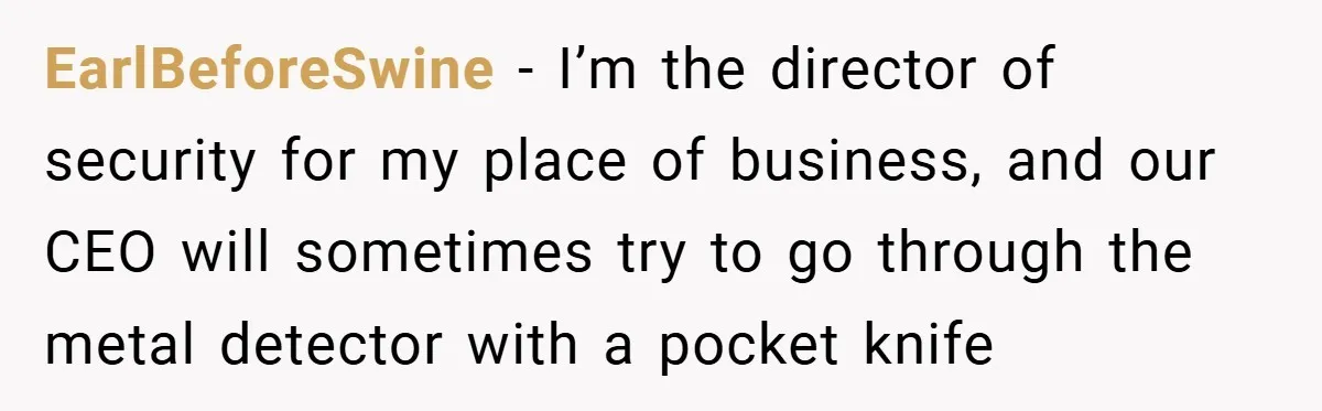 EarlBeforeSwine − I’m the director of security for my place of business, and our CEO will sometimes try to go through the metal detector with a pocket knife