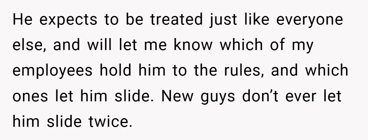 He expects to be treated just like everyone else, and will let me know which of my employees hold him to the rules, and which ones let him slide. New...