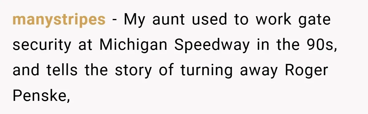 manystripes − My aunt used to work gate security at Michigan Speedway in the 90s, and tells the story of turning away Roger Penske,