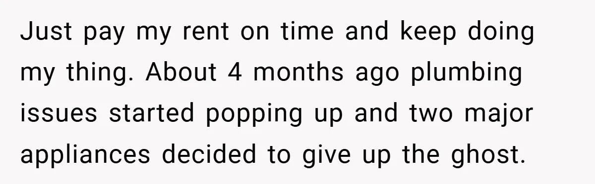 When Landlord Said ‘Fix It Yourself,’ Tenant Made Him Pay Up Just pay my rent on time and keep doing my thing. About 4 months ago plumbing issues started popping up and two major appliances decided to give up the ghost.