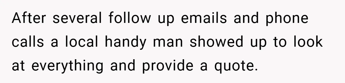 When Landlord Said ‘Fix It Yourself,’ Tenant Made Him Pay Up After several follow up emails and phone calls a local handy man showed up to look at everything and provide a quote.