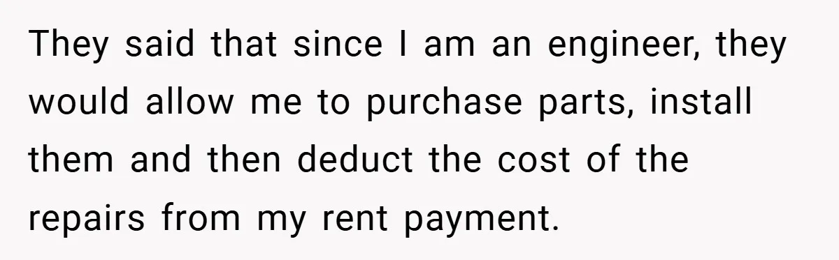 When Landlord Said ‘Fix It Yourself,’ Tenant Made Him Pay Up They said that since I am an engineer, they would allow me to purchase parts, install them and then deduct the cost of the repairs from my rent payment.