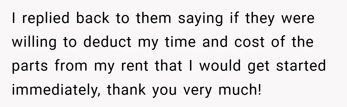 When Landlord Said ‘Fix It Yourself,’ Tenant Made Him Pay Up I replied back to them saying if they were willing to deduct my time and cost of the parts from my rent that I would get started immediately, thank you...
