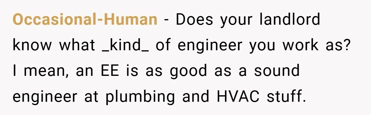 When Landlord Said ‘Fix It Yourself,’ Tenant Made Him Pay Up Occasional-Human − Does your landlord know what _kind_ of engineer you work as? I mean, an EE is as good as a sound engineer at plumbing and HVAC stuff.