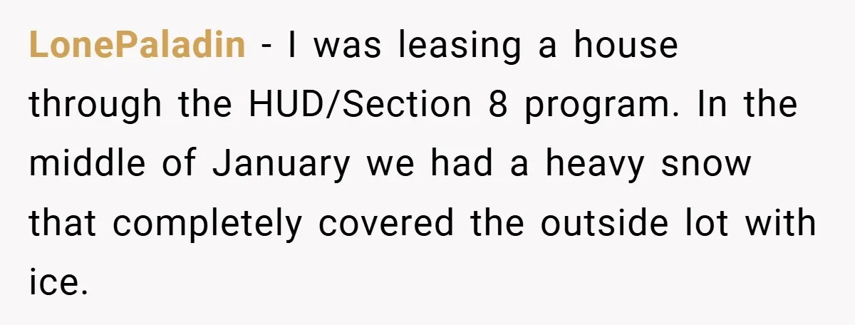When Landlord Said ‘Fix It Yourself,’ Tenant Made Him Pay Up LonePaladin − I was leasing a house through the HUD/Section 8 program. In the middle of January we had a heavy snow that completely covered the outside lot with ice.