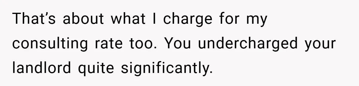When Landlord Said ‘Fix It Yourself,’ Tenant Made Him Pay Up That’s about what I charge for my consulting rate too. You undercharged your landlord quite significantly.