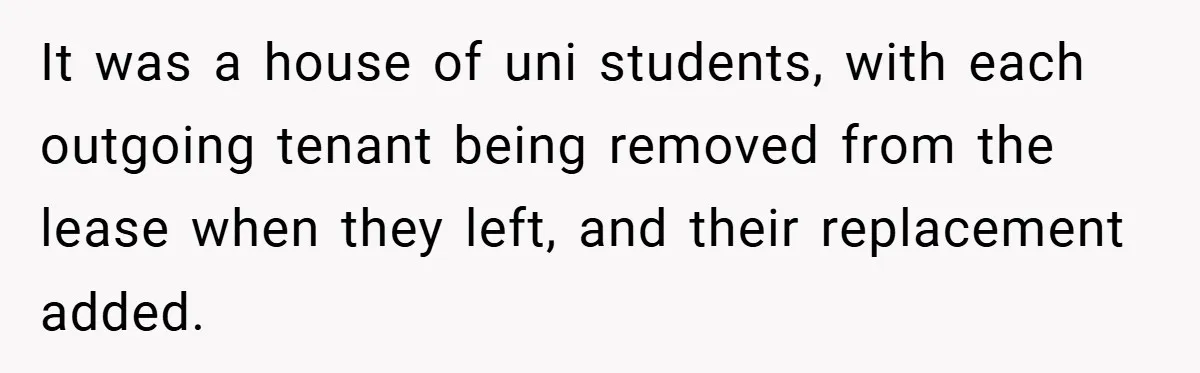 When Landlord Said ‘Fix It Yourself,’ Tenant Made Him Pay Up It was a house of uni students, with each outgoing tenant being removed from the lease when they left, and their replacement added.
