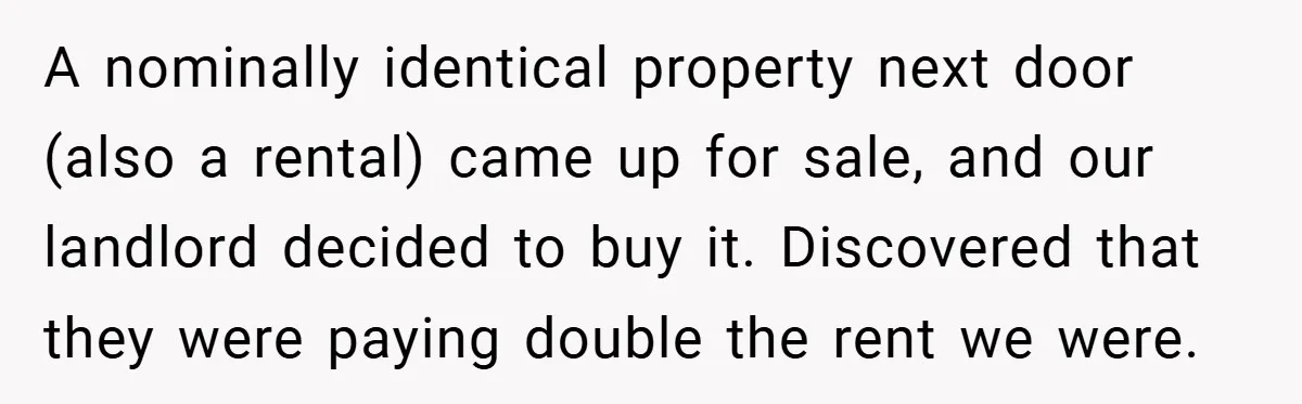 When Landlord Said ‘Fix It Yourself,’ Tenant Made Him Pay Up A nominally identical property next door (also a rental) came up for sale, and our landlord decided to buy it. Discovered that they were paying double the rent we were.
