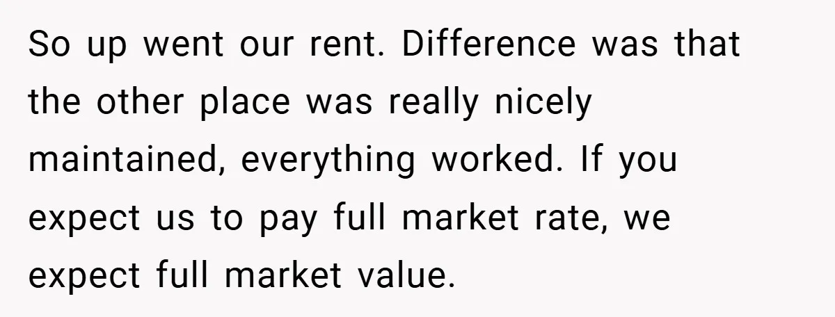 When Landlord Said ‘Fix It Yourself,’ Tenant Made Him Pay Up So up went our rent. Difference was that the other place was really nicely maintained, everything worked. If you expect us to pay full market rate, we expect full market...