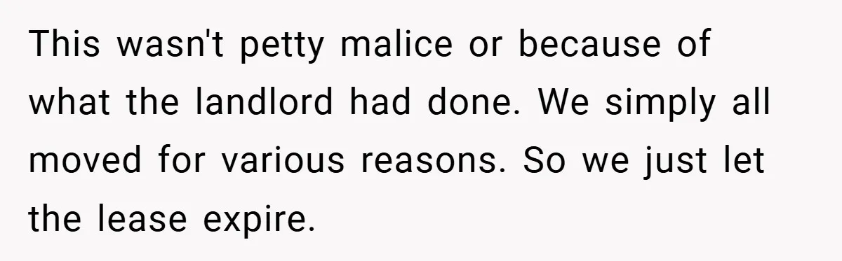 When Landlord Said ‘Fix It Yourself,’ Tenant Made Him Pay Up This wasn't petty malice or because of what the landlord had done. We simply all moved for various reasons. So we just let the lease expire.