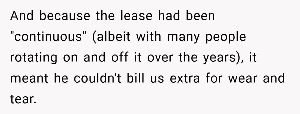 When Landlord Said ‘Fix It Yourself,’ Tenant Made Him Pay Up And because the lease had been "continuous" (albeit with many people rotating on and off it over the years), it meant he couldn't bill us extra for wear and tear.