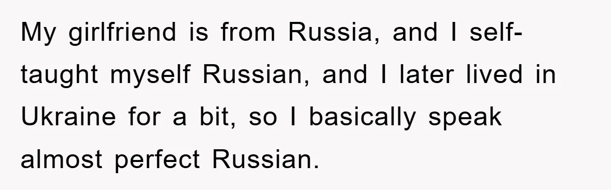 Man Hides Russian Fluency, Catches Girlfriend Cheating My girlfriend is from Russia, and I self-taught myself Russian, and I later lived in Ukraine for a bit, so I basically speak almost perfect Russian.