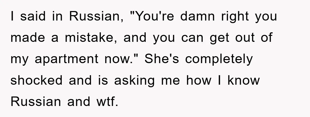 Man Hides Russian Fluency, Catches Girlfriend Cheating I said in Russian, "You're damn right you made a mistake, and you can get out of my apartment now." She's completely shocked and is asking me how I know...