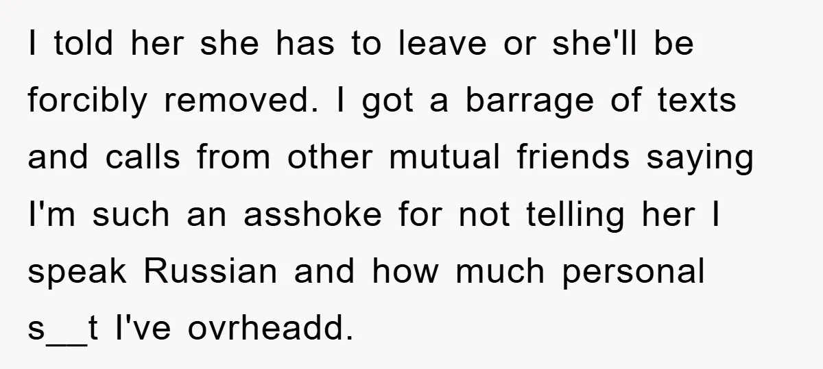 Man Hides Russian Fluency, Catches Girlfriend Cheating I told her she has to leave or she'll be forcibly removed. I got a barrage of texts and calls from other mutual friends saying I'm such an asshoke for...