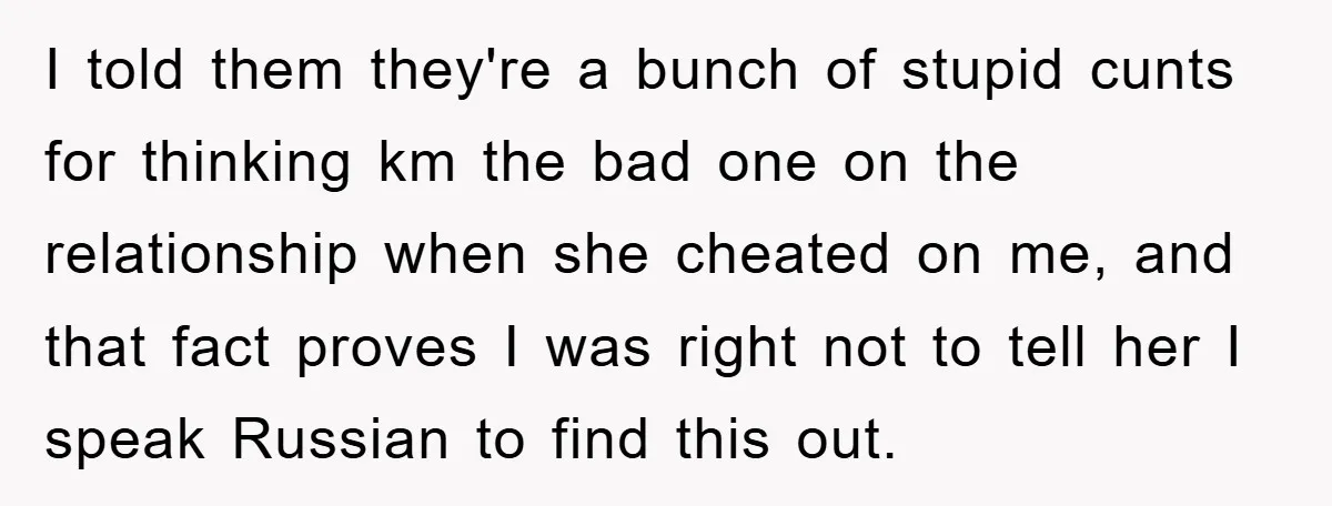 Man Hides Russian Fluency, Catches Girlfriend Cheating I told them they're a bunch of stupid cunts for thinking km the bad one on the relationship when she cheated on me, and that fact proves I was right...