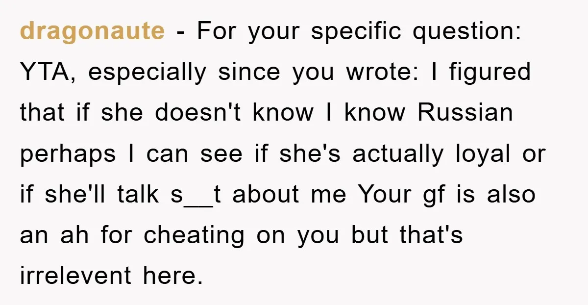 Man Hides Russian Fluency, Catches Girlfriend Cheating dragonaute − For your specific question: YTA, especially since you wrote: I figured that if she doesn't know I know Russian perhaps I can see if she's actually loyal or...