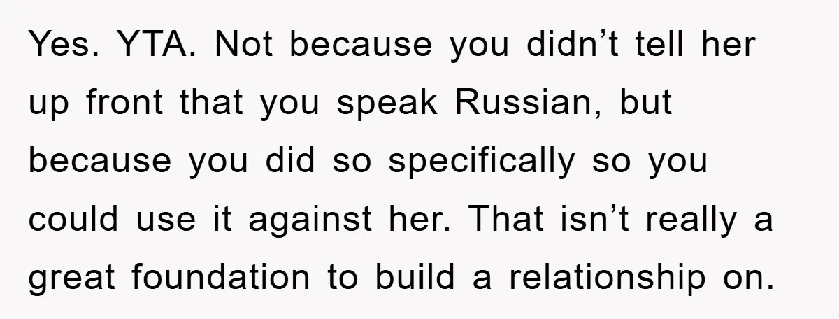 Man Hides Russian Fluency, Catches Girlfriend Cheating Yes. YTA. Not because you didn’t tell her up front that you speak Russian, but because you did so specifically so you could use it against her. That isn’t really...