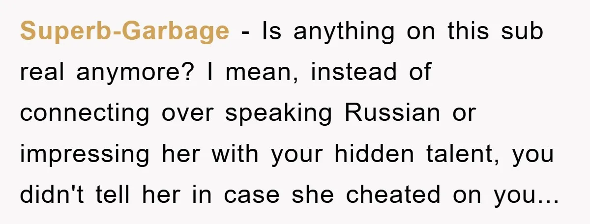 Man Hides Russian Fluency, Catches Girlfriend Cheating Superb-Garbage − Is anything on this sub real anymore? I mean, instead of connecting over speaking Russian or impressing her with your hidden talent, you didn't tell her in case...