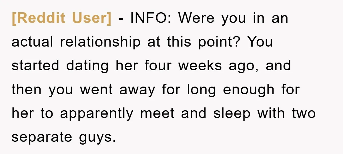 [Reddit User] − INFO: Were you in an actual relationship at this point? You started dating her four weeks ago, and then you went away for long enough for her...