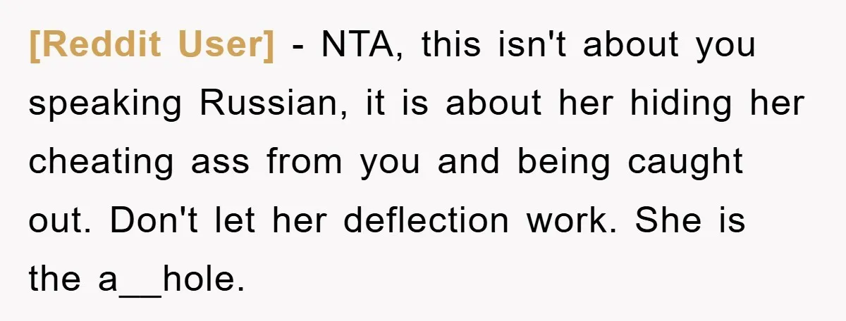 [Reddit User] − NTA, this isn't about you speaking Russian, it is about her hiding her cheating ass from you and being caught out. Don't let her deflection work. She...