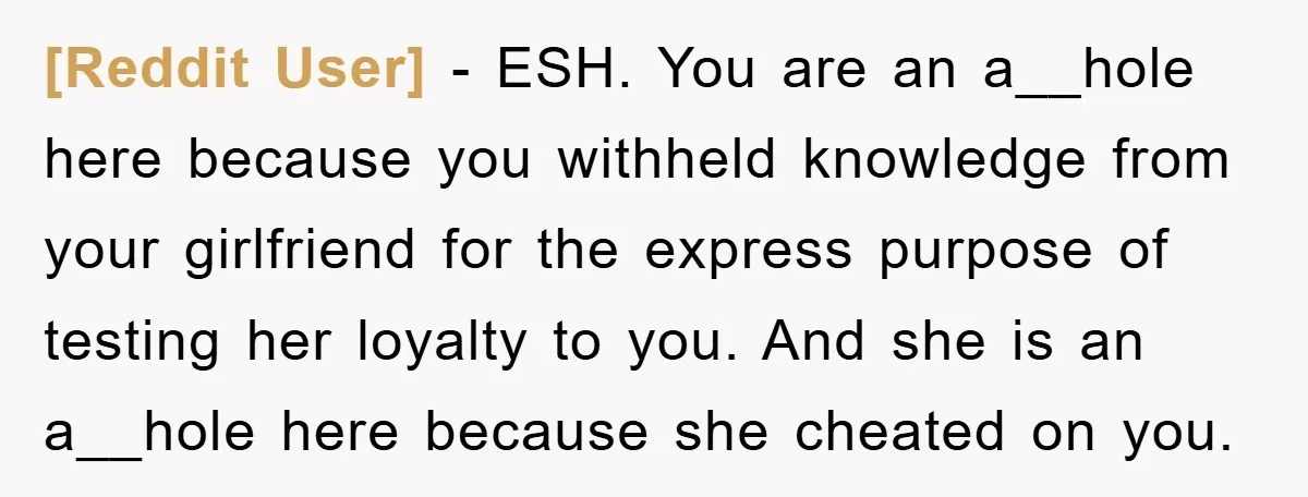 [Reddit User] − ESH. You are an a__hole here because you withheld knowledge from your girlfriend for the express purpose of testing her loyalty to you. And she is an...