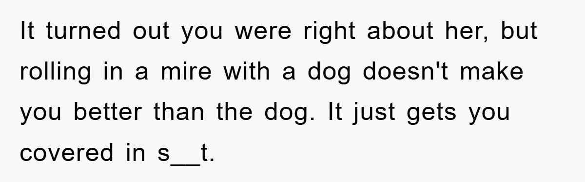 Man Hides Russian Fluency, Catches Girlfriend Cheating It turned out you were right about her, but rolling in a mire with a dog doesn't make you better than the dog. It just gets you covered in s__t.