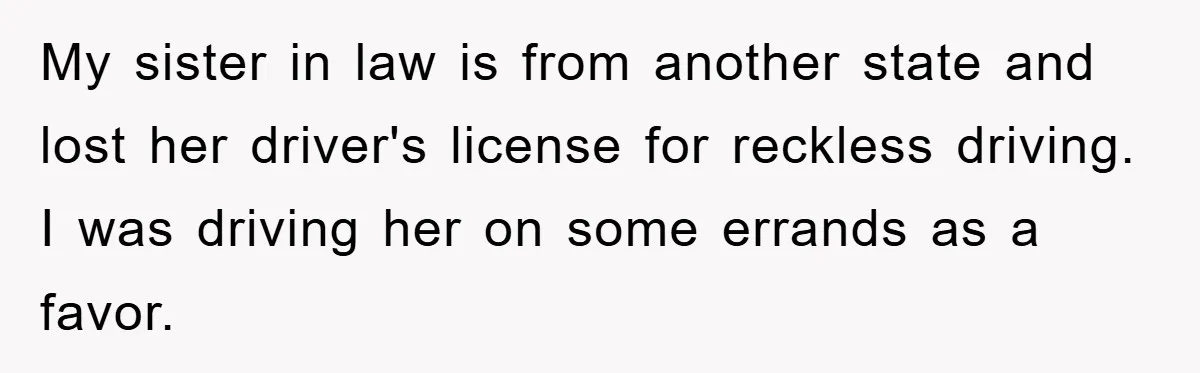 My sister in law is from another state and lost her driver's license for reckless driving. I was driving her on some errands as a favor.