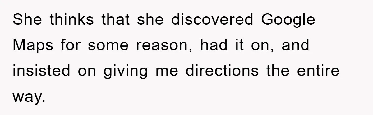 She thinks that she discovered Google Maps for some reason, had it on, and insisted on giving me directions the entire way.